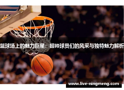 篮球场上的魅力巨星:超帅球员们的风采与独特魅力解析
