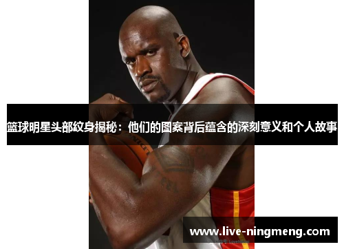 篮球明星头部纹身揭秘:他们的图案背后蕴含的深刻意义和个人故事