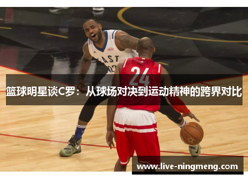 篮球明星谈C罗:从球场对决到运动精神的跨界对比